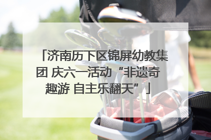 济南历下区锦屏幼教集团 庆六一活动“非遗奇趣游 自主乐翻天”