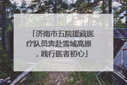 济南市五院援藏医疗队员奔赴雪域高原，践行医者初心