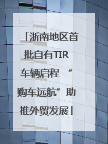 浙南地区首批自有TIR车辆启程 “购车远航”助推外贸发展