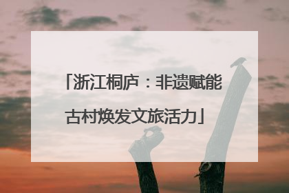 浙江桐庐：非遗赋能古村焕发文旅活力