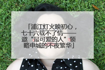 浦江灯火映初心，七十六载不了情——邀“最可爱的人”领略申城的不夜繁华