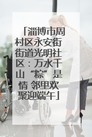 淄博市周村区永安街街道光明社区：万水千山“粽”是情 邻里欢聚迎端午
