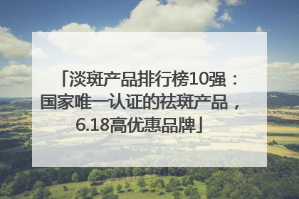 淡斑产品排行榜10强：国家唯一认证的祛斑产品，6.18高优惠品牌