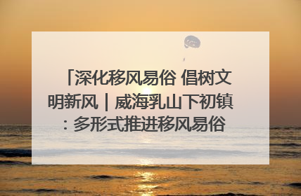 深化移风易俗 倡树文明新风｜威海乳山下初镇：多形式推进移风易俗 共筑文明和谐新风尚