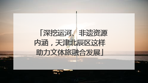 深挖运河、非遗资源内涵，天津北辰区这样助力文体旅融合发展