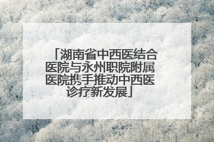 湖南省中西医结合医院与永州职院附属医院携手推动中西医诊疗新发展