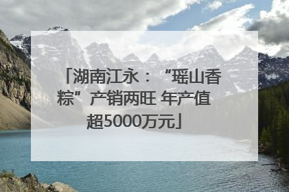 湖南江永：“瑶山香粽”产销两旺 年产值超5000万元
