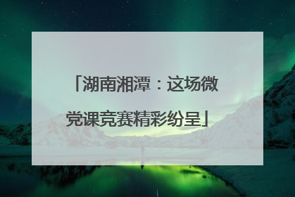 湖南湘潭：这场微党课竞赛精彩纷呈