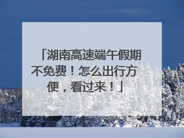 湖南高速端午假期不免费！怎么出行方便，看过来！