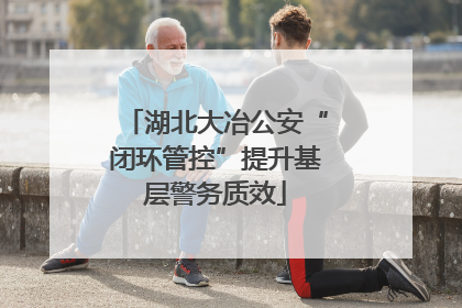 湖北大冶公安“闭环管控”提升基层警务质效