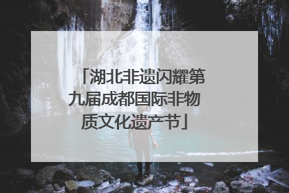 湖北非遗闪耀第九届成都国际非物质文化遗产节