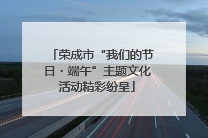 荣成市“我们的节日・端午”主题文化活动精彩纷呈