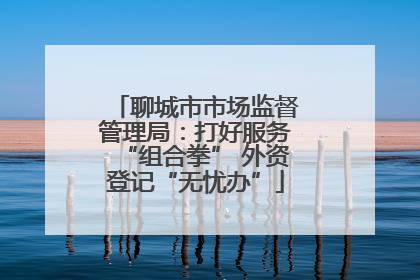 聊城市市场监督管理局：打好服务“组合拳” 外资登记“无忧办”