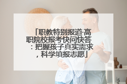 职教特别报道·高职院校报考快问快答：把握孩子真实需求，科学填报志愿
