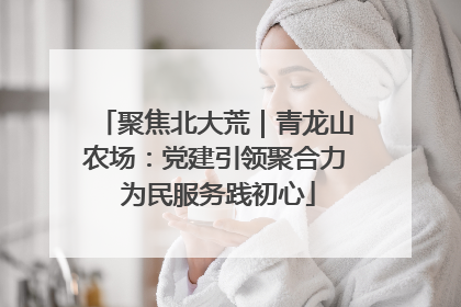 聚焦北大荒｜青龙山农场：党建引领聚合力 为民服务践初心