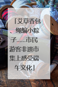 艾草香包、绳编小粽子……市民游客非遗市集上感受端午文化