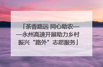 茶香路远 同心助农——永州高速开展助力乡村振兴“路外”志愿服务