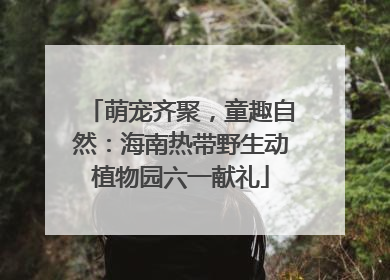萌宠齐聚，童趣自然：海南热带野生动植物园六一献礼