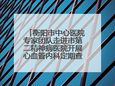 衡阳市中心医院专家团队走进市第二精神病医院开展心血管内科定期查房活动