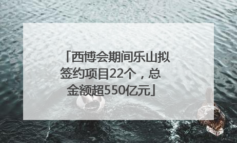 西博会期间乐山拟签约项目22个，总金额超550亿元