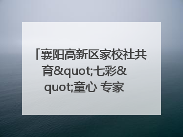 襄阳高新区家校社共育"七彩"童心 专家团支招智慧育儿