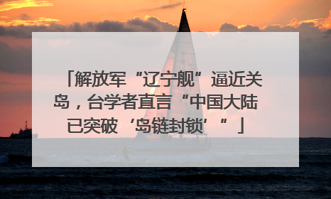 解放军“辽宁舰”逼近关岛，台学者直言“中国大陆已突破‘岛链封锁’”