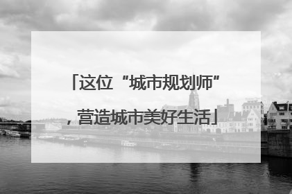 这位“城市规划师”，营造城市美好生活