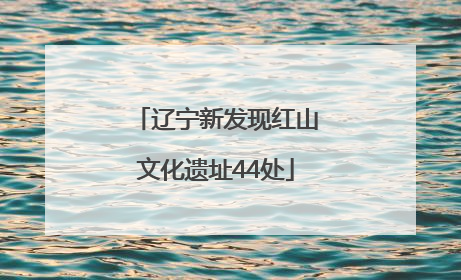 辽宁新发现红山文化遗址44处
