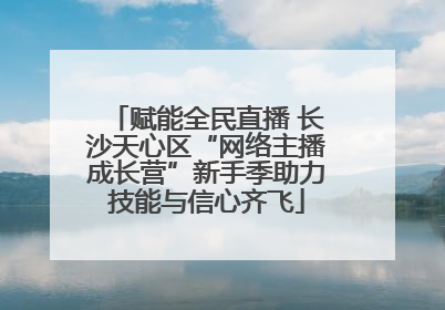 赋能全民直播 长沙天心区“网络主播成长营”新手季助力技能与信心齐飞