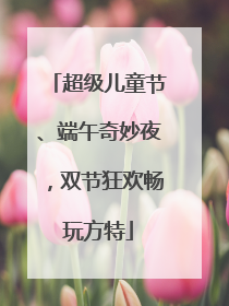超级儿童节、端午奇妙夜，双节狂欢畅玩方特