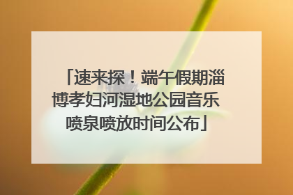 速来探！端午假期淄博孝妇河湿地公园音乐喷泉喷放时间公布