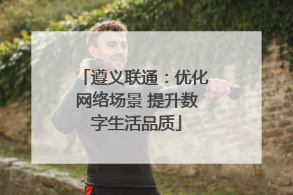 遵义联通：优化网络场景 提升数字生活品质