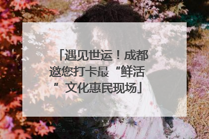 遇见世运！成都邀您打卡最“鲜活”文化惠民现场