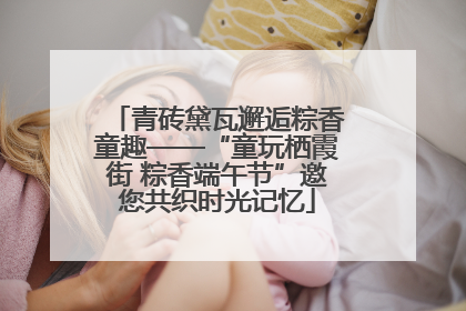 青砖黛瓦邂逅粽香童趣——“童玩栖霞街 粽香端午节”邀您共织时光记忆