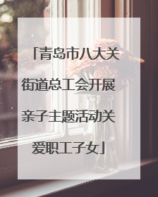 青岛市八大关街道总工会开展亲子主题活动关爱职工子女