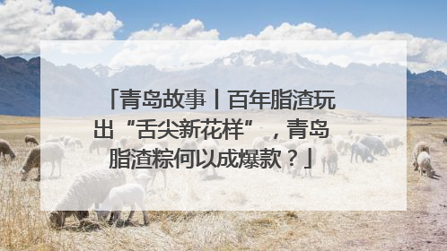 青岛故事丨百年脂渣玩出“舌尖新花样”，青岛脂渣粽何以成爆款？