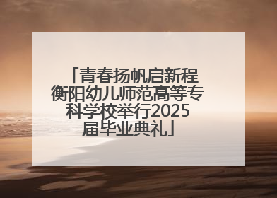 青春扬帆启新程 衡阳幼儿师范高等专科学校举行2025届毕业典礼