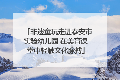 非遗童玩走进泰安市实验幼儿园 在美育课堂中轻触文化脉搏