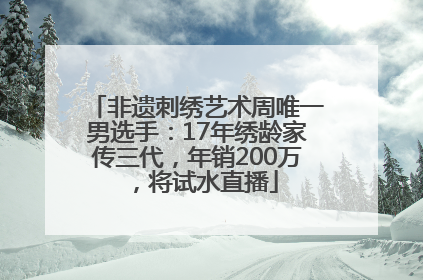 非遗刺绣艺术周唯一男选手：17年绣龄家传三代，年销200万，将试水直播