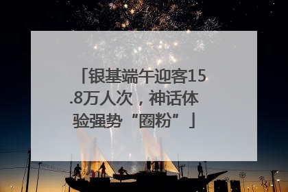 银基端午迎客15.8万人次，神话体验强势“圈粉”