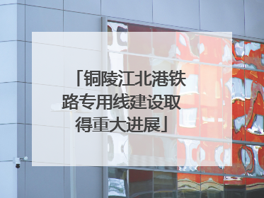 铜陵江北港铁路专用线建设取得重大进展