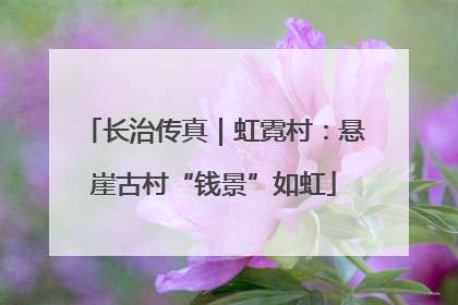 长治传真｜虹霓村：悬崖古村“钱景”如虹