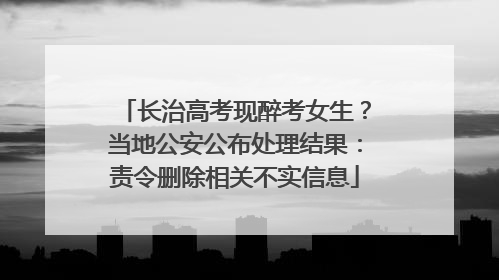 长治高考现醉考女生？当地公安公布处理结果：责令删除相关不实信息