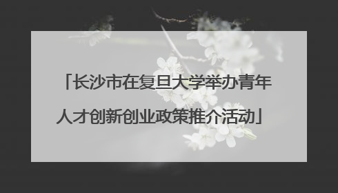 长沙市在复旦大学举办青年人才创新创业政策推介活动