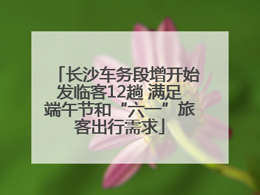 长沙车务段增开始发临客12趟 满足端午节和“六一”旅客出行需求