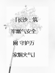 长沙：筑牢燃气安全网 守护万家烟火气