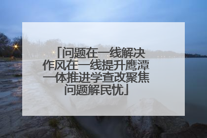 问题在一线解决 作风在一线提升鹰潭一体推进学查改聚焦问题解民忧