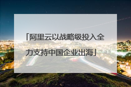 阿里云以战略级投入全力支持中国企业出海