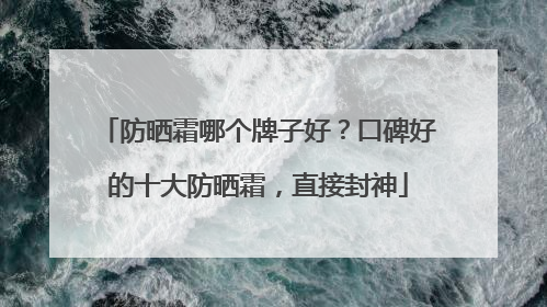 防晒霜哪个牌子好？口碑好的十大防晒霜，直接封神