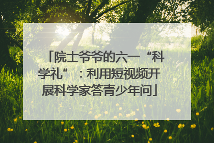院士爷爷的六一“科学礼”：利用短视频开展科学家答青少年问